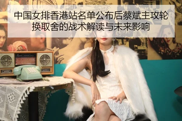 中国女排香港站名单公布后蔡斌主攻轮换取舍的战术解读与未来影响